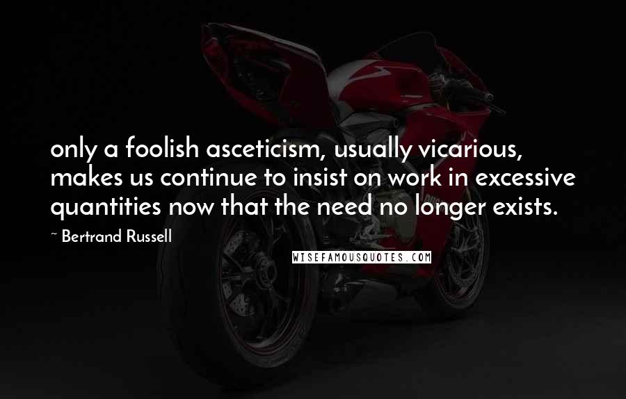 Bertrand Russell Quotes: only a foolish asceticism, usually vicarious, makes us continue to insist on work in excessive quantities now that the need no longer exists.