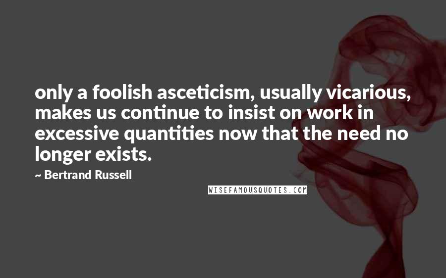 Bertrand Russell Quotes: only a foolish asceticism, usually vicarious, makes us continue to insist on work in excessive quantities now that the need no longer exists.