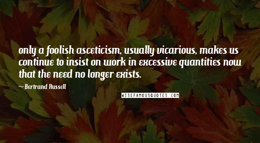 Bertrand Russell Quotes: only a foolish asceticism, usually vicarious, makes us continue to insist on work in excessive quantities now that the need no longer exists.