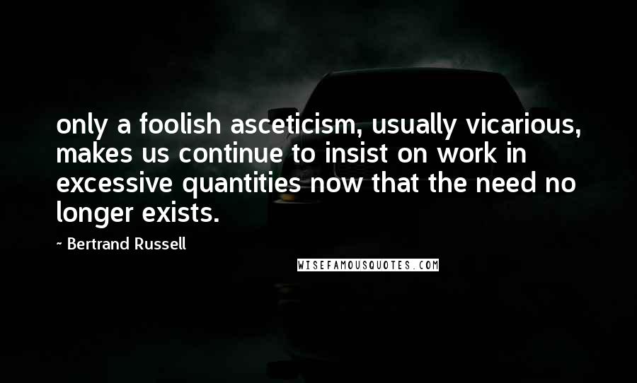 Bertrand Russell Quotes: only a foolish asceticism, usually vicarious, makes us continue to insist on work in excessive quantities now that the need no longer exists.