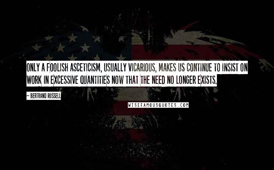 Bertrand Russell Quotes: only a foolish asceticism, usually vicarious, makes us continue to insist on work in excessive quantities now that the need no longer exists.