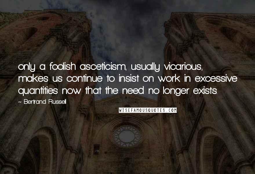 Bertrand Russell Quotes: only a foolish asceticism, usually vicarious, makes us continue to insist on work in excessive quantities now that the need no longer exists.