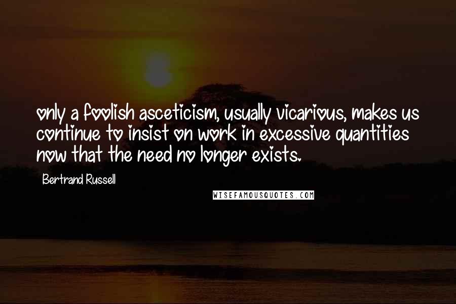 Bertrand Russell Quotes: only a foolish asceticism, usually vicarious, makes us continue to insist on work in excessive quantities now that the need no longer exists.