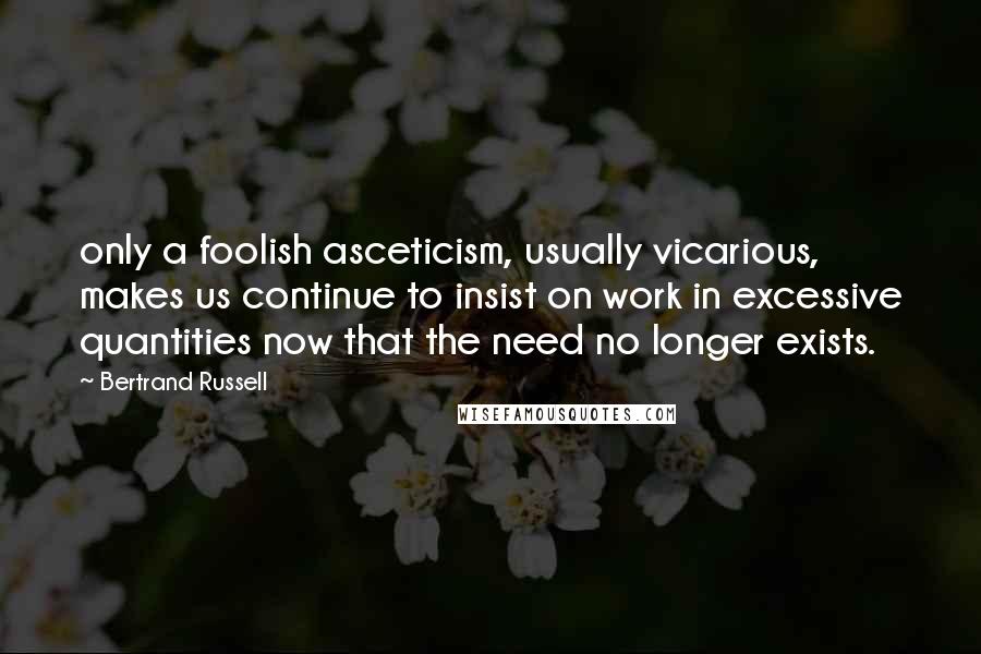 Bertrand Russell Quotes: only a foolish asceticism, usually vicarious, makes us continue to insist on work in excessive quantities now that the need no longer exists.