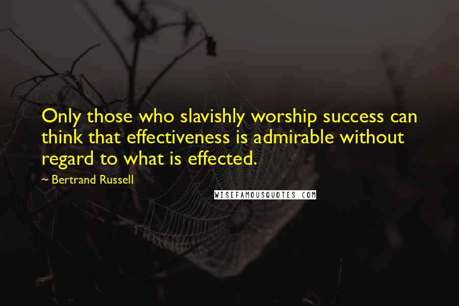 Bertrand Russell Quotes: Only those who slavishly worship success can think that effectiveness is admirable without regard to what is effected.