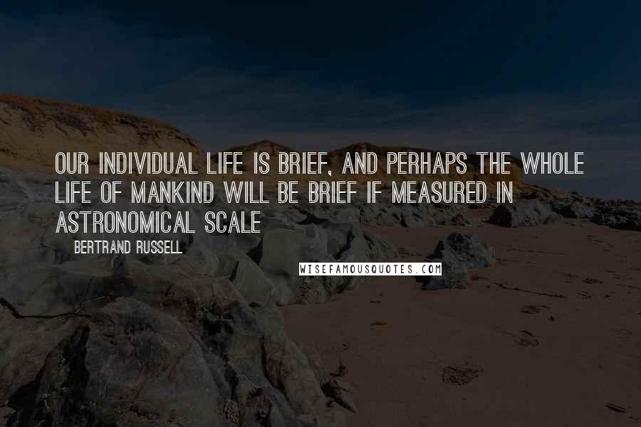 Bertrand Russell Quotes: Our individual life is brief, and perhaps the whole life of mankind will be brief if measured in astronomical scale