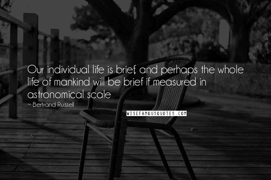 Bertrand Russell Quotes: Our individual life is brief, and perhaps the whole life of mankind will be brief if measured in astronomical scale
