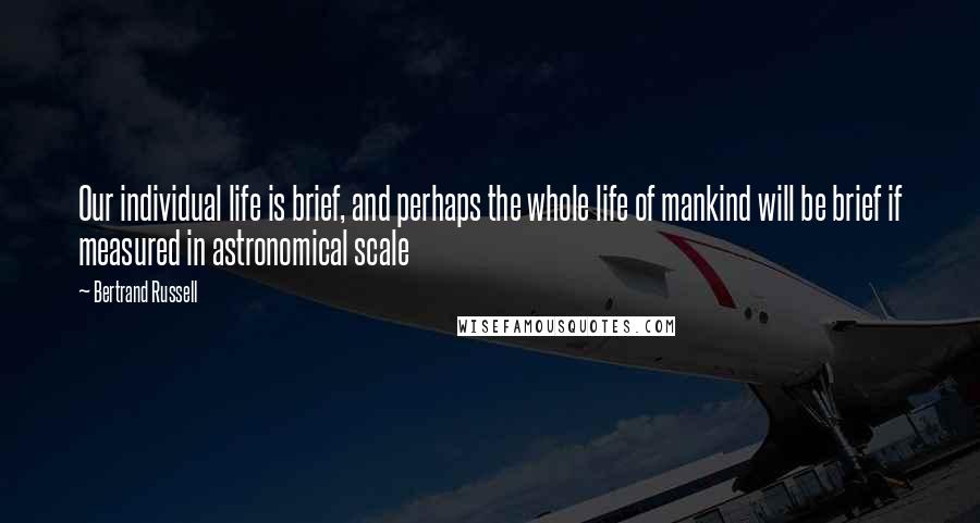 Bertrand Russell Quotes: Our individual life is brief, and perhaps the whole life of mankind will be brief if measured in astronomical scale