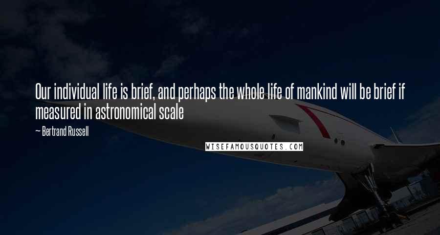 Bertrand Russell Quotes: Our individual life is brief, and perhaps the whole life of mankind will be brief if measured in astronomical scale