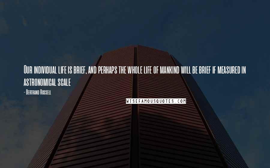 Bertrand Russell Quotes: Our individual life is brief, and perhaps the whole life of mankind will be brief if measured in astronomical scale