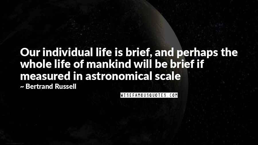 Bertrand Russell Quotes: Our individual life is brief, and perhaps the whole life of mankind will be brief if measured in astronomical scale