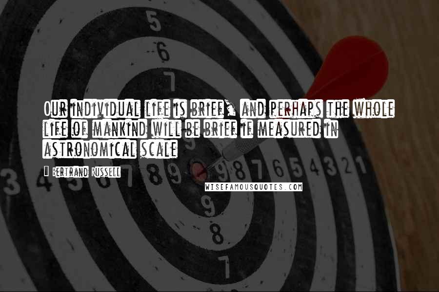 Bertrand Russell Quotes: Our individual life is brief, and perhaps the whole life of mankind will be brief if measured in astronomical scale