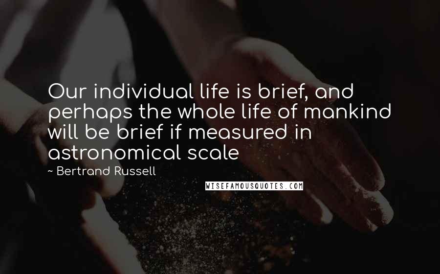 Bertrand Russell Quotes: Our individual life is brief, and perhaps the whole life of mankind will be brief if measured in astronomical scale