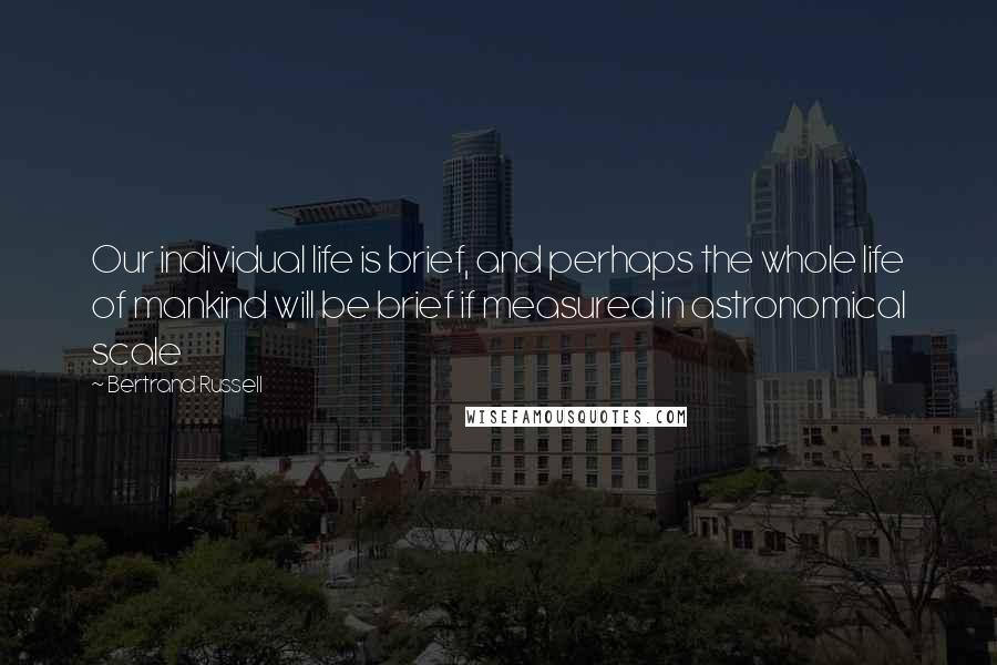 Bertrand Russell Quotes: Our individual life is brief, and perhaps the whole life of mankind will be brief if measured in astronomical scale