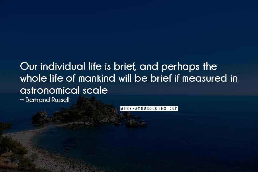 Bertrand Russell Quotes: Our individual life is brief, and perhaps the whole life of mankind will be brief if measured in astronomical scale