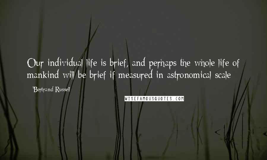 Bertrand Russell Quotes: Our individual life is brief, and perhaps the whole life of mankind will be brief if measured in astronomical scale