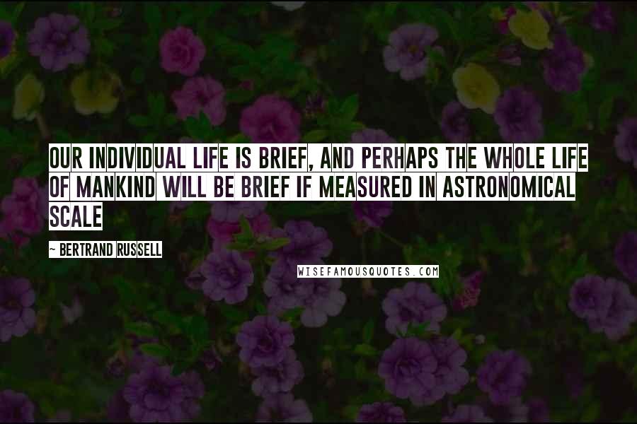 Bertrand Russell Quotes: Our individual life is brief, and perhaps the whole life of mankind will be brief if measured in astronomical scale