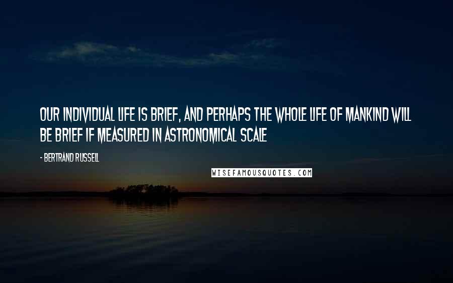 Bertrand Russell Quotes: Our individual life is brief, and perhaps the whole life of mankind will be brief if measured in astronomical scale