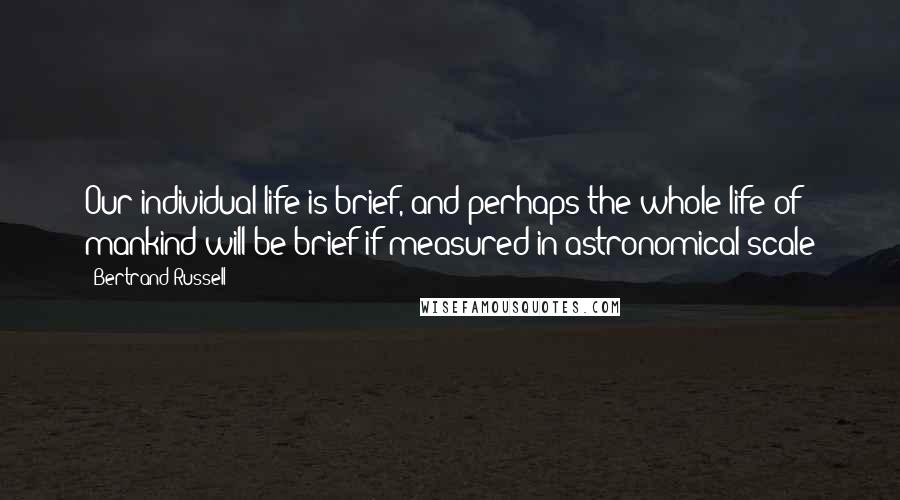 Bertrand Russell Quotes: Our individual life is brief, and perhaps the whole life of mankind will be brief if measured in astronomical scale