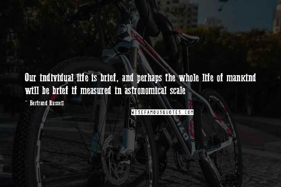 Bertrand Russell Quotes: Our individual life is brief, and perhaps the whole life of mankind will be brief if measured in astronomical scale