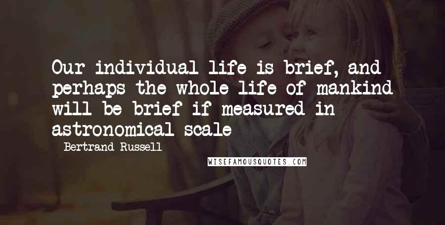 Bertrand Russell Quotes: Our individual life is brief, and perhaps the whole life of mankind will be brief if measured in astronomical scale