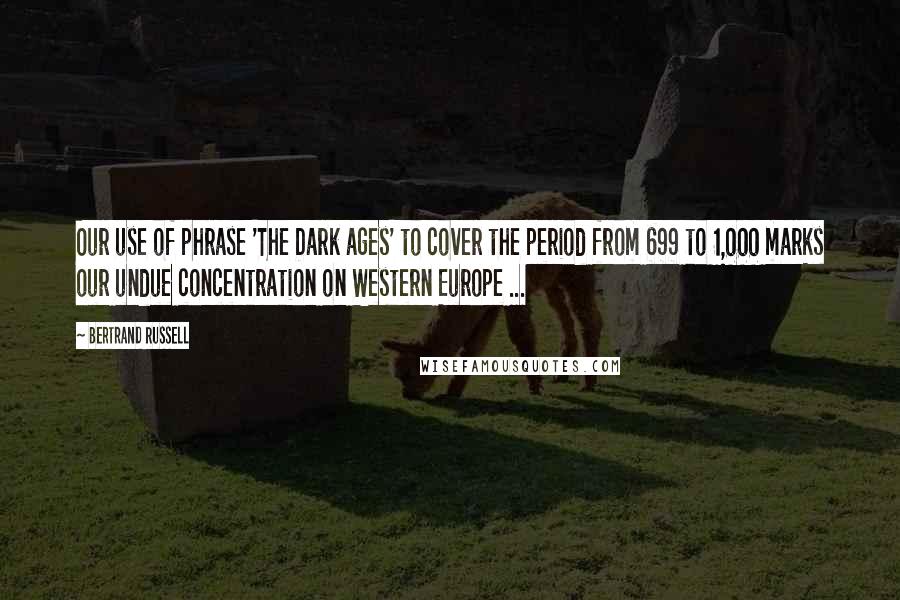 Bertrand Russell Quotes: Our use of phrase 'The Dark ages' to cover the period from 699 to 1,000 marks our undue concentration on Western Europe ...