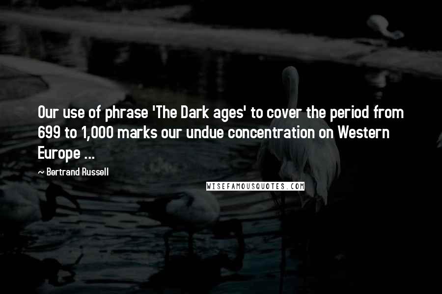 Bertrand Russell Quotes: Our use of phrase 'The Dark ages' to cover the period from 699 to 1,000 marks our undue concentration on Western Europe ...