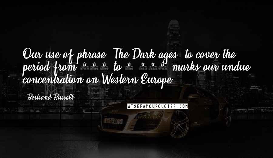 Bertrand Russell Quotes: Our use of phrase 'The Dark ages' to cover the period from 699 to 1,000 marks our undue concentration on Western Europe ...