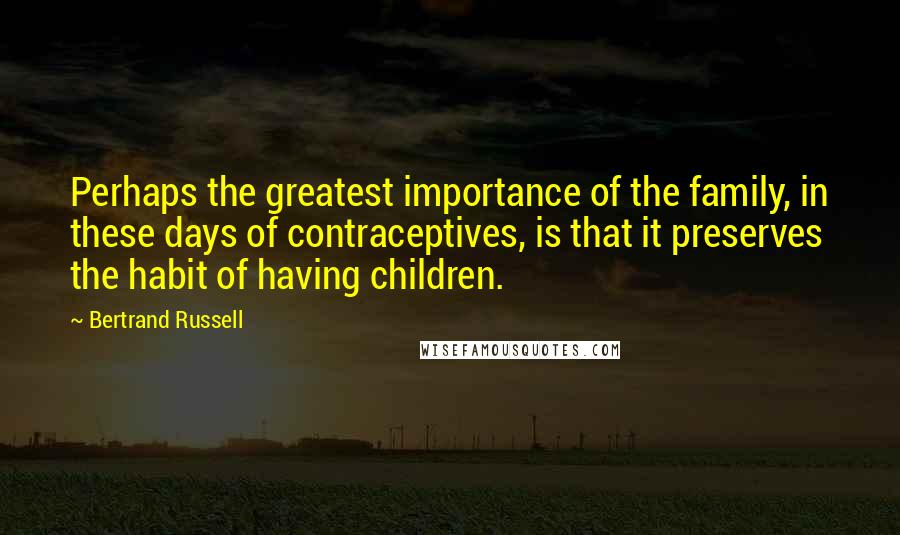 Bertrand Russell Quotes: Perhaps the greatest importance of the family, in these days of contraceptives, is that it preserves the habit of having children.