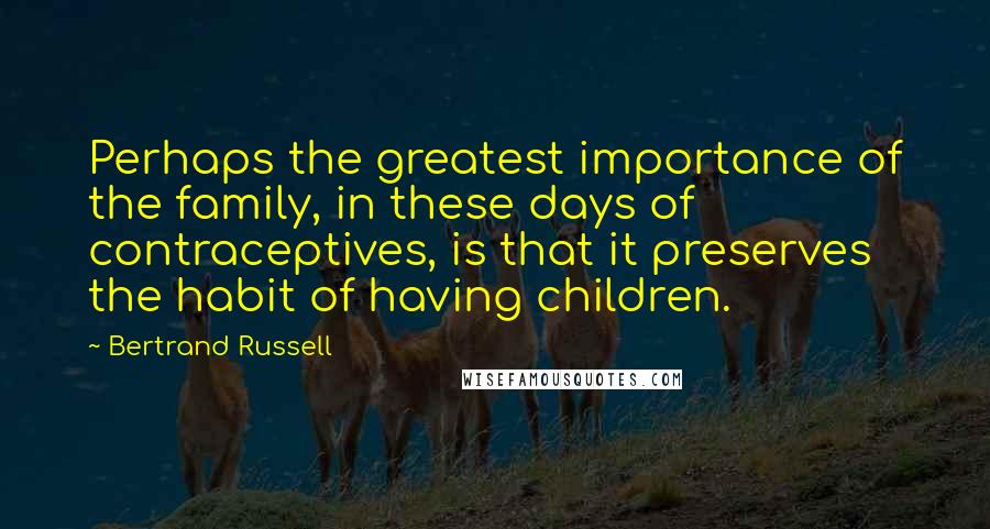 Bertrand Russell Quotes: Perhaps the greatest importance of the family, in these days of contraceptives, is that it preserves the habit of having children.