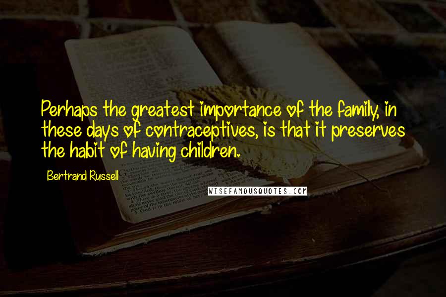 Bertrand Russell Quotes: Perhaps the greatest importance of the family, in these days of contraceptives, is that it preserves the habit of having children.