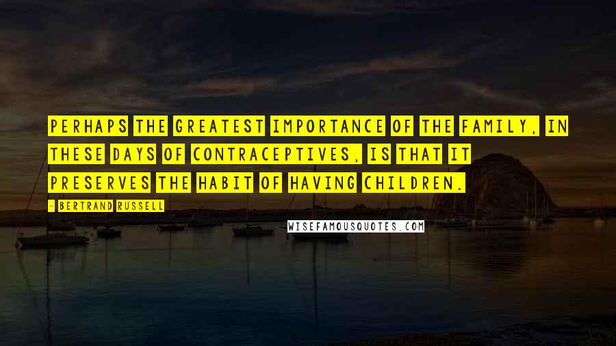 Bertrand Russell Quotes: Perhaps the greatest importance of the family, in these days of contraceptives, is that it preserves the habit of having children.