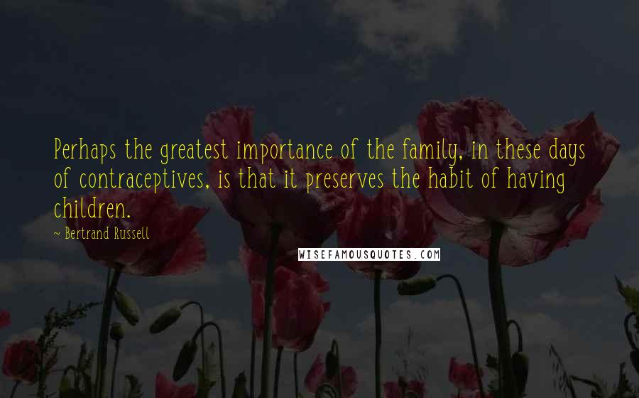 Bertrand Russell Quotes: Perhaps the greatest importance of the family, in these days of contraceptives, is that it preserves the habit of having children.