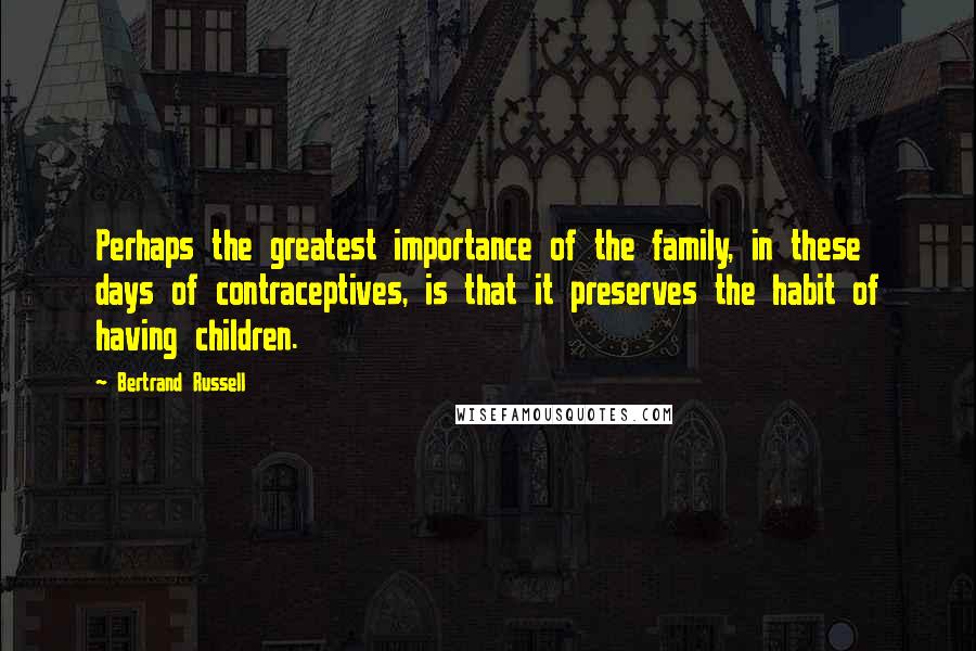 Bertrand Russell Quotes: Perhaps the greatest importance of the family, in these days of contraceptives, is that it preserves the habit of having children.