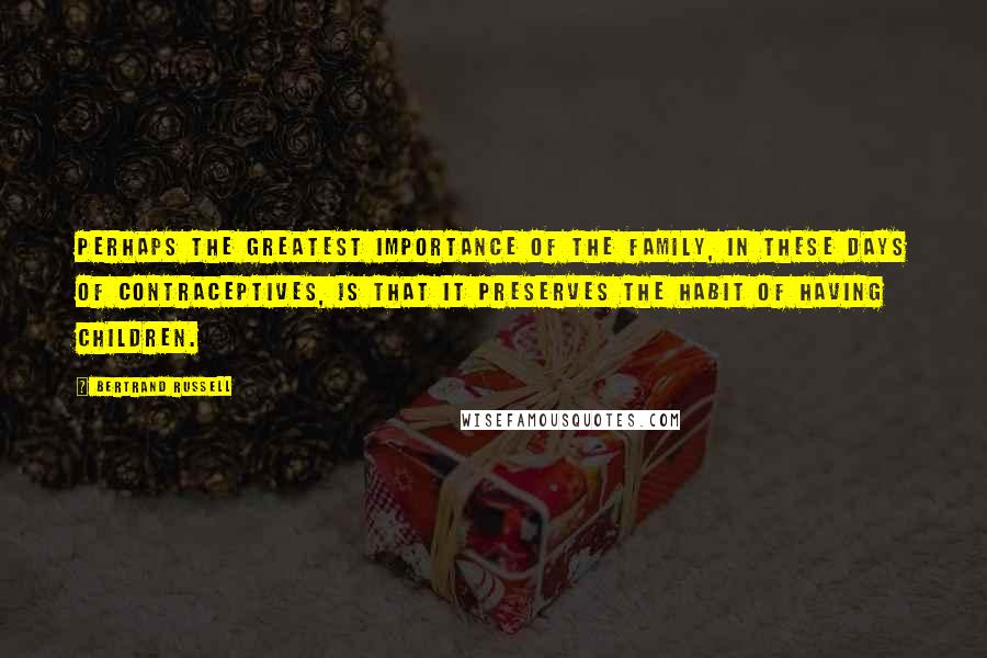 Bertrand Russell Quotes: Perhaps the greatest importance of the family, in these days of contraceptives, is that it preserves the habit of having children.