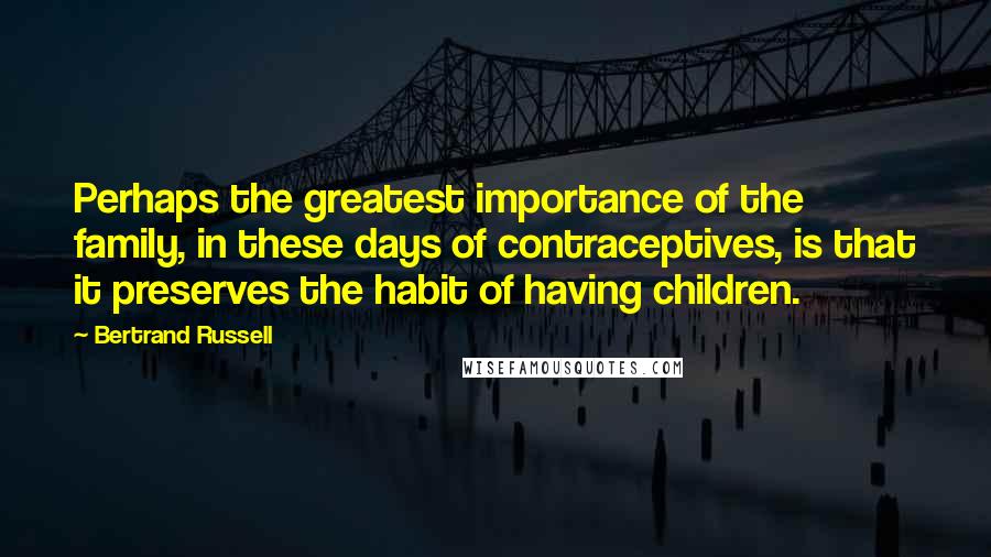 Bertrand Russell Quotes: Perhaps the greatest importance of the family, in these days of contraceptives, is that it preserves the habit of having children.