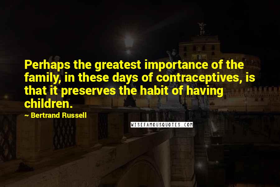 Bertrand Russell Quotes: Perhaps the greatest importance of the family, in these days of contraceptives, is that it preserves the habit of having children.