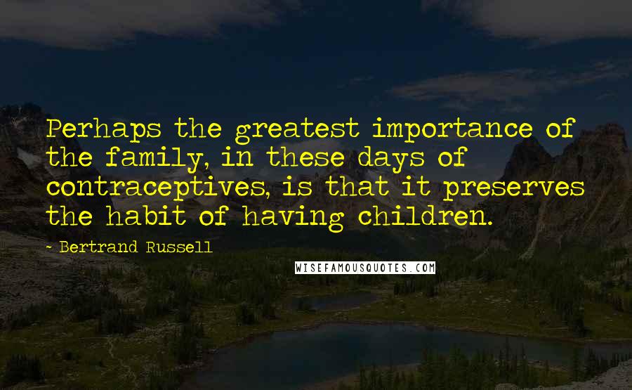 Bertrand Russell Quotes: Perhaps the greatest importance of the family, in these days of contraceptives, is that it preserves the habit of having children.