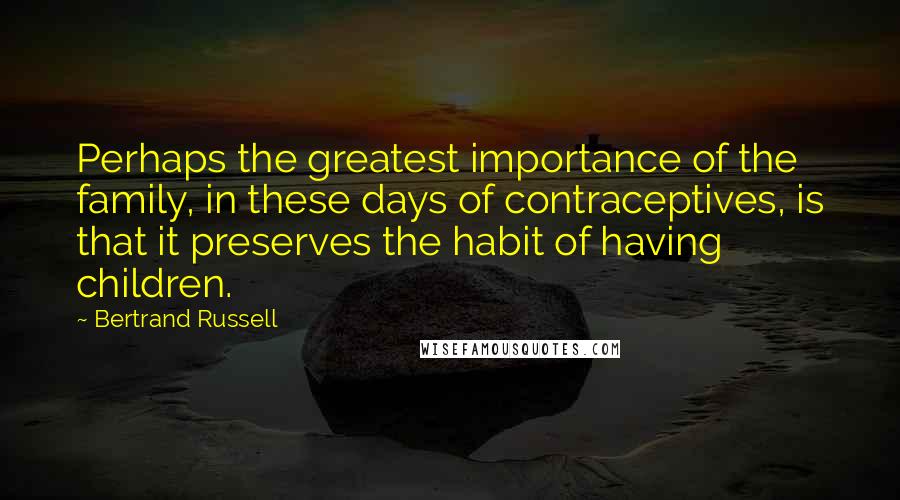 Bertrand Russell Quotes: Perhaps the greatest importance of the family, in these days of contraceptives, is that it preserves the habit of having children.