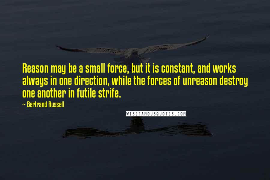 Bertrand Russell Quotes: Reason may be a small force, but it is constant, and works always in one direction, while the forces of unreason destroy one another in futile strife.