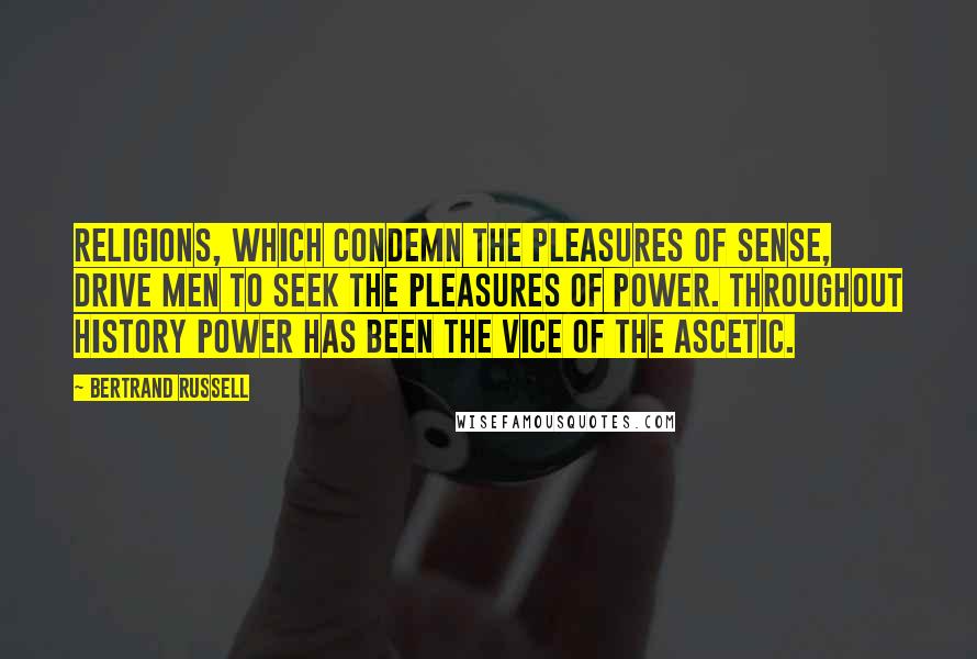 Bertrand Russell Quotes: Religions, which condemn the pleasures of sense, drive men to seek the pleasures of power. Throughout history power has been the vice of the ascetic.