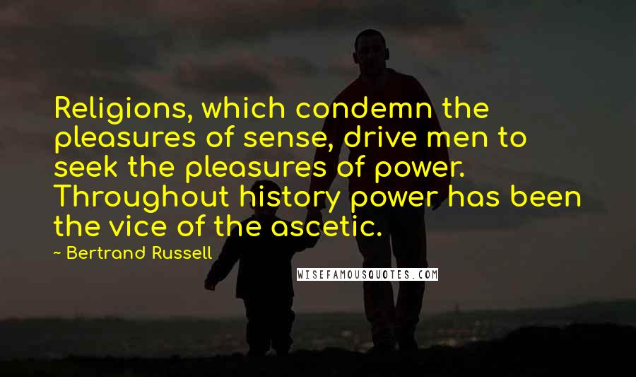 Bertrand Russell Quotes: Religions, which condemn the pleasures of sense, drive men to seek the pleasures of power. Throughout history power has been the vice of the ascetic.