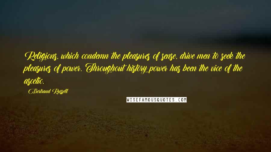 Bertrand Russell Quotes: Religions, which condemn the pleasures of sense, drive men to seek the pleasures of power. Throughout history power has been the vice of the ascetic.