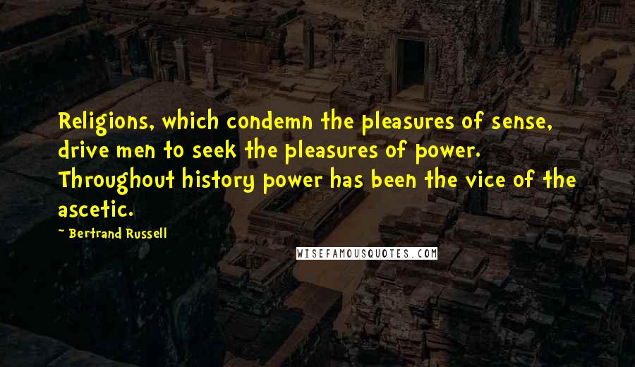 Bertrand Russell Quotes: Religions, which condemn the pleasures of sense, drive men to seek the pleasures of power. Throughout history power has been the vice of the ascetic.