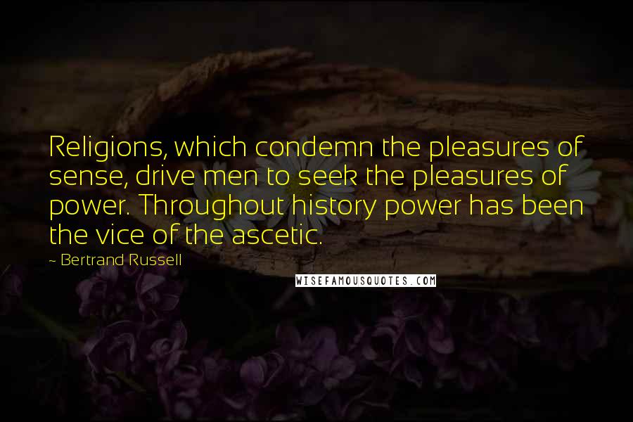 Bertrand Russell Quotes: Religions, which condemn the pleasures of sense, drive men to seek the pleasures of power. Throughout history power has been the vice of the ascetic.