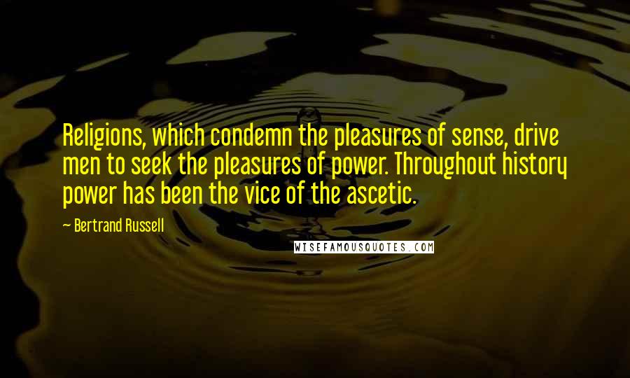 Bertrand Russell Quotes: Religions, which condemn the pleasures of sense, drive men to seek the pleasures of power. Throughout history power has been the vice of the ascetic.