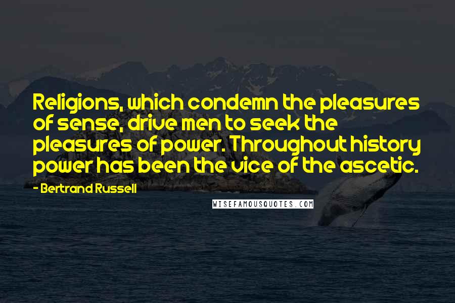 Bertrand Russell Quotes: Religions, which condemn the pleasures of sense, drive men to seek the pleasures of power. Throughout history power has been the vice of the ascetic.