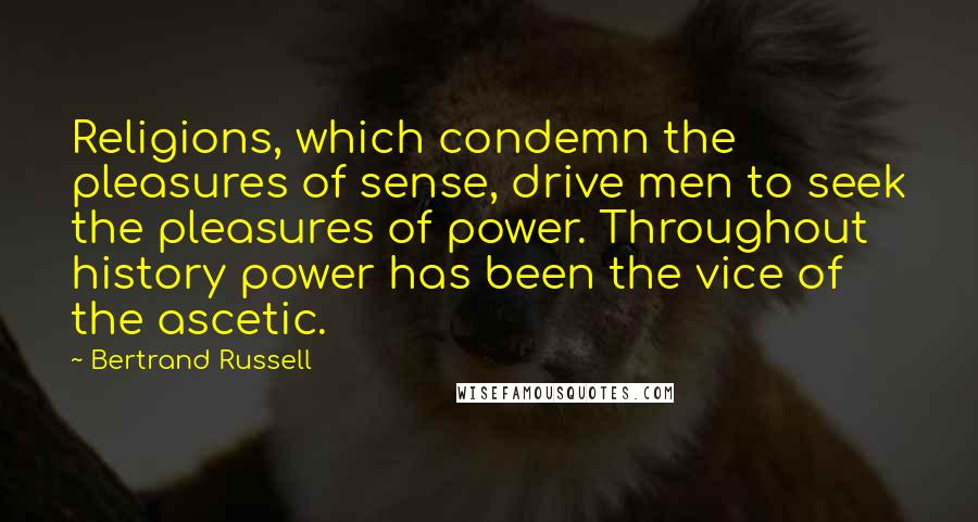 Bertrand Russell Quotes: Religions, which condemn the pleasures of sense, drive men to seek the pleasures of power. Throughout history power has been the vice of the ascetic.
