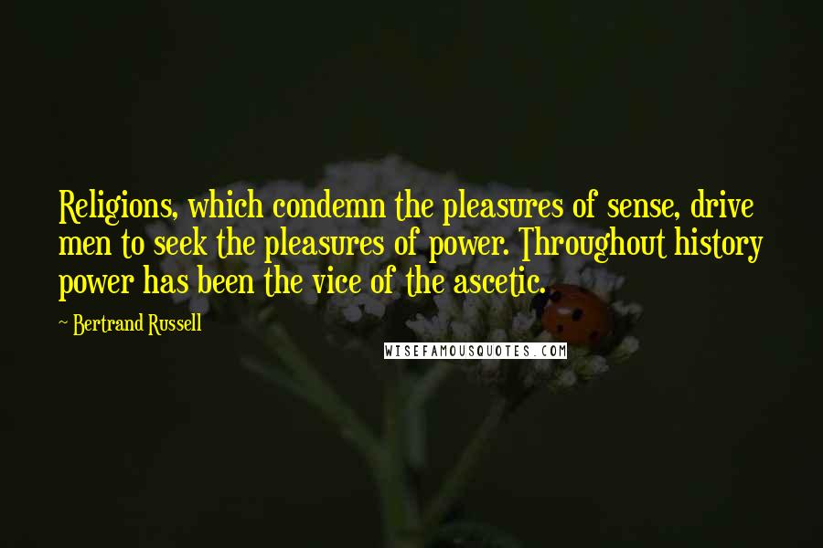 Bertrand Russell Quotes: Religions, which condemn the pleasures of sense, drive men to seek the pleasures of power. Throughout history power has been the vice of the ascetic.