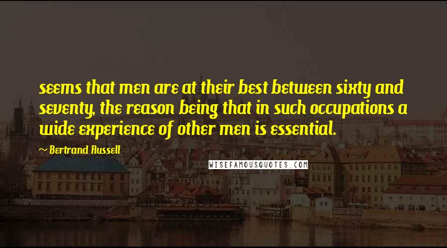 Bertrand Russell Quotes: seems that men are at their best between sixty and seventy, the reason being that in such occupations a wide experience of other men is essential.